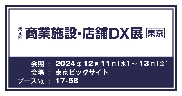 第4回商業施設・店舗DX展 [東京] 会期：2024年12月11日(水)〜13日(金) 会場：東京ビックサイト ブースNo.：17-58